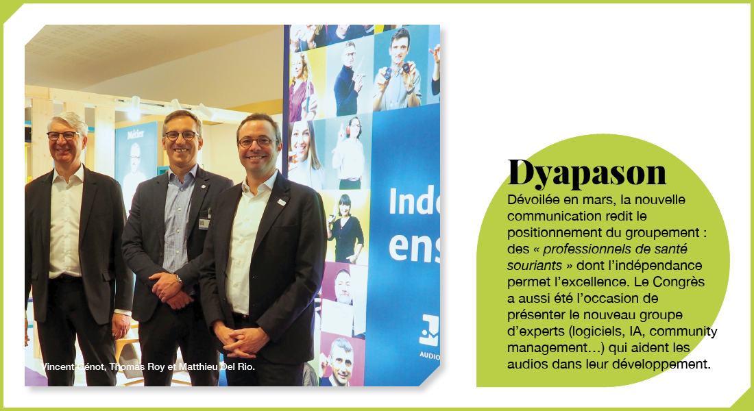 Dyapason : Dévoilée en mars, la nouvelle communication redit le positionnement du groupement : des « professionnels de santé souriants » dont l’indépendance permet l’excellence. Le Congrès a aussi été l’occasion de présenter le nouveau groupe d’experts (logiciels, IA, community management…) qui aident les audios dans leur développement.