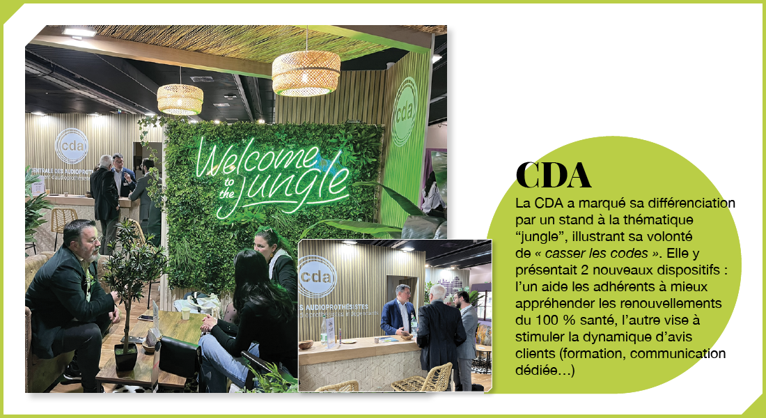 CDA : La CDA a marqué sa différenciation par un stand à la thématique « jungle », illustrant sa volonté de « casser les codes ». Elle y présentait 2 nouveaux dispositifs : l’un aide les adhérents à mieux appréhender les renouvellements du 100 % santé, l’autre vise à stimuler la dynamique d’avis clients (formation, communication dédiée…)