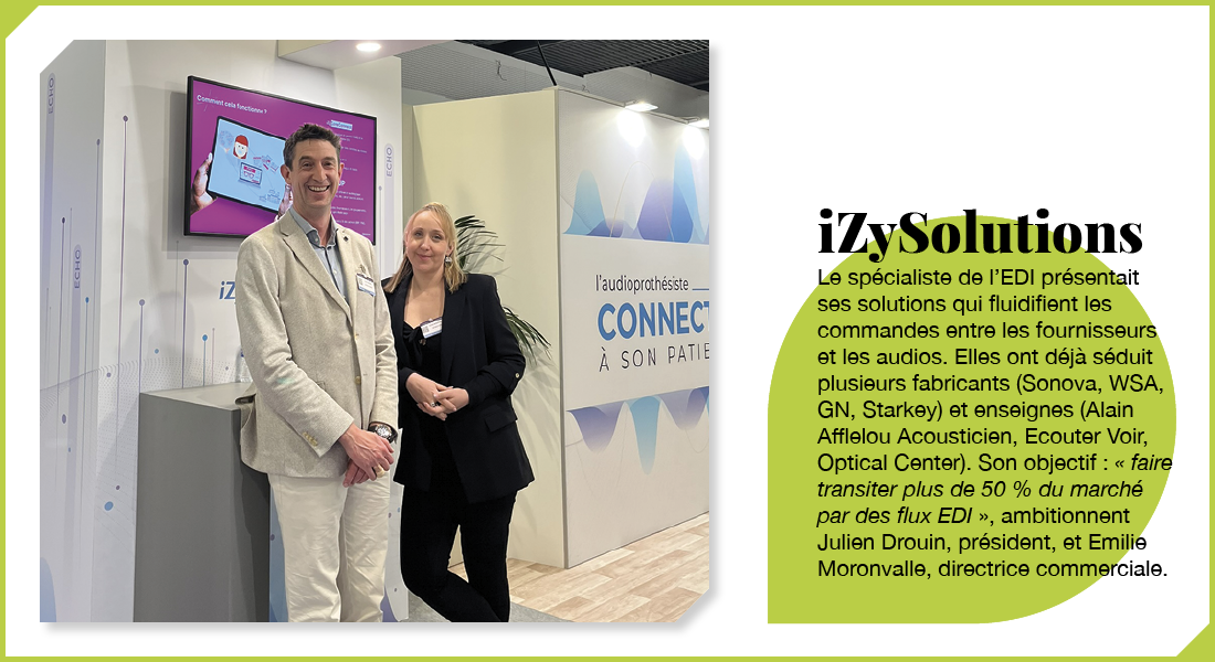 iZySolutions : Le spécialiste de l’EDI présentait ses solutions qui fluidifient les commandes entre les fournisseurs et les audios. Elles ont déjà séduit plusieurs fabricants (Sonova, WSA, GN Hearing, Starkey) et enseignes (Alain Afflelou Acousticien, Ecouter Voir, Optical Center). Son objectif : « faire transiter plus de 50 % du marché par des flux EDI », ambitionnent Julien Drouin, président, et Emilie Moronvalle, directrice commerciale.