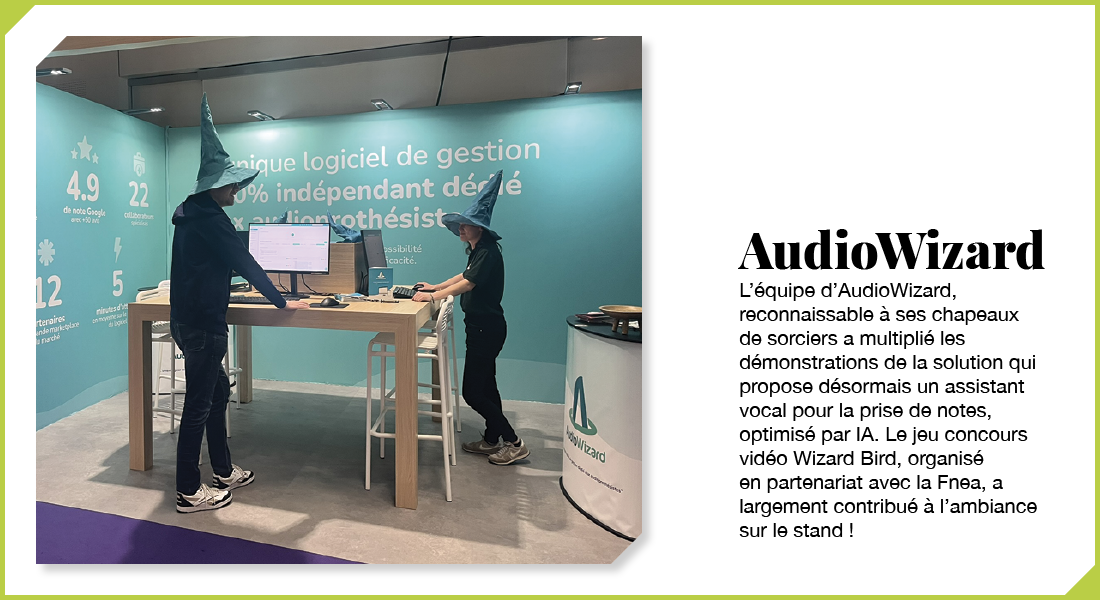 AudioWizard : L’équipe d’AudioWizard, reconnaissable à ses chapeaux de sorcier, a multiplié les démonstrations de la solution qui propose désormais un assistant vocal pour la prise de notes, optimisé par IA. Le jeu concours vidéo Wizard Bird, organisé en partenariat avec la Fnea, a largement contribué à l’ambiance sur le stand !