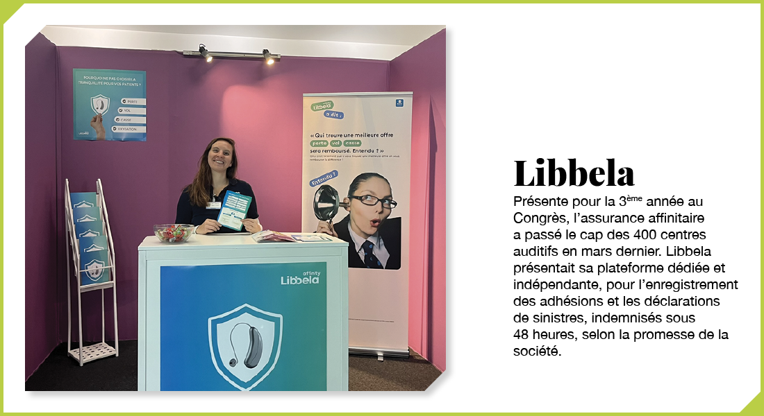 Libbela : Présente pour la 3ème année au Congrès, l’assurance affinitaire a passé le cap des 400 centres auditifs en mars dernier. Libbela présentait sa plateforme dédiée et indépendante, pour l’enregistrement des adhésions et les déclarations de sinistres, indemnisés sous 48 heures, selon la promesse de la société.