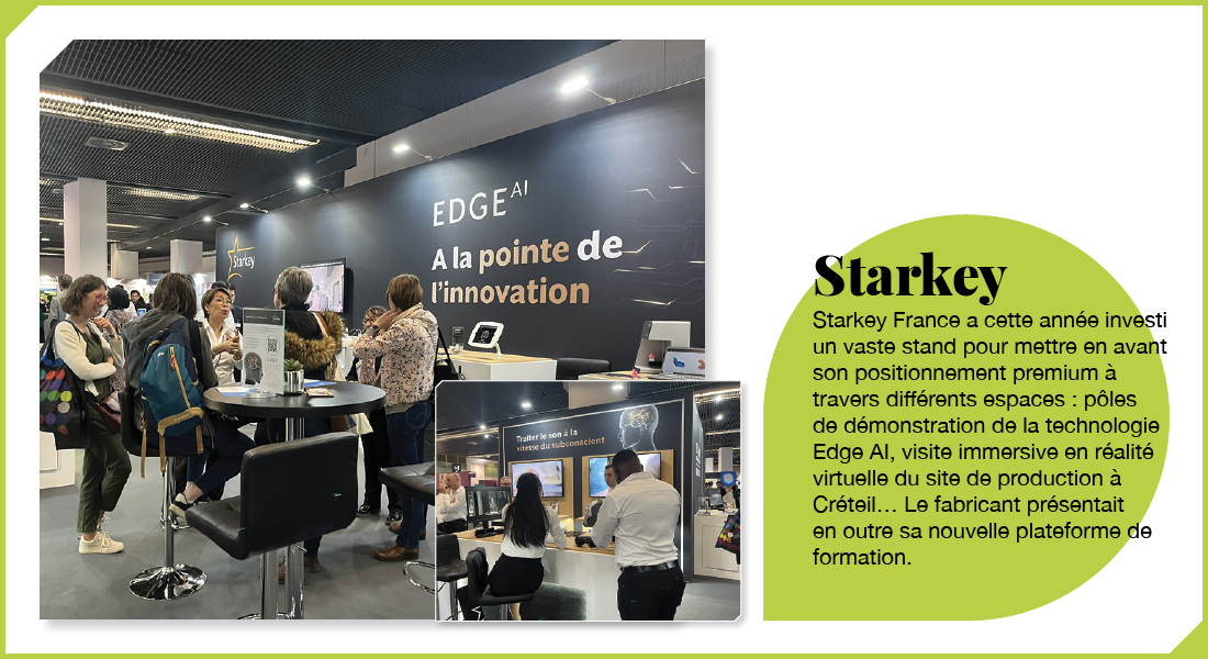 Starkey : Starkey France a cette année investi un vaste stand pour mettre en avant son positionnement premium à travers différents espaces : pôles de démonstration de la plateforme Edge AI, visite immersive en réalité virtuelle du site de production à Créteil… Le fabricant présentait en outre sa nouvelle plateforme de formation.